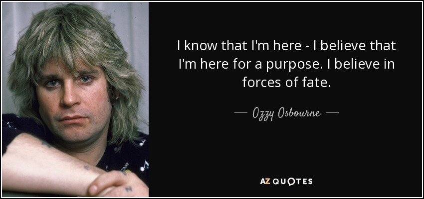 I know that I'm here - I believe that I'm here for a purpose. I believe in forces of fate. - Ozzy Osbourne