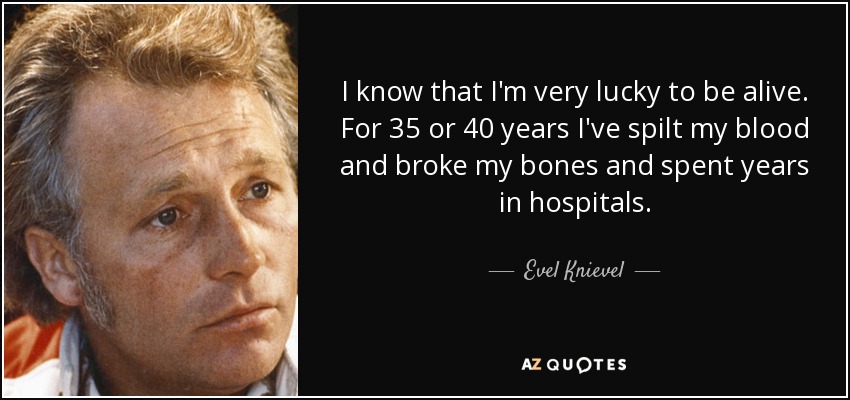 I know that I'm very lucky to be alive. For 35 or 40 years I've spilt my blood and broke my bones and spent years in hospitals. - Evel Knievel