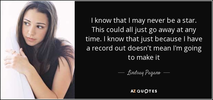 I know that I may never be a star. This could all just go away at any time. I know that just because I have a record out doesn't mean I'm going to make it - Lindsay Pagano