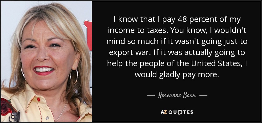 I know that I pay 48 percent of my income to taxes. You know, I wouldn't mind so much if it wasn't going just to export war. If it was actually going to help the people of the United States, I would gladly pay more. - Roseanne Barr