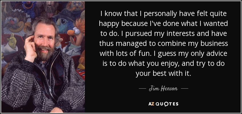 I know that I personally have felt quite happy because I've done what I wanted to do. I pursued my interests and have thus managed to combine my business with lots of fun. I guess my only advice is to do what you enjoy, and try to do your best with it. - Jim Henson