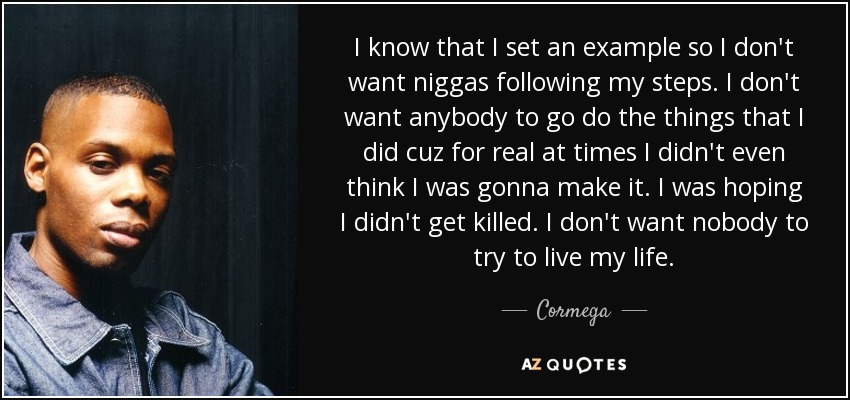 I know that I set an example so I don't want niggas following my steps. I don't want anybody to go do the things that I did cuz for real at times I didn't even think I was gonna make it. I was hoping I didn't get killed. I don't want nobody to try to live my life. - Cormega