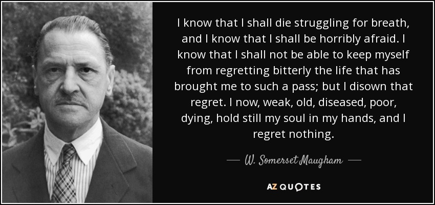 I know that I shall die struggling for breath, and I know that I shall be horribly afraid. I know that I shall not be able to keep myself from regretting bitterly the life that has brought me to such a pass; but I disown that regret. I now, weak, old, diseased, poor, dying, hold still my soul in my hands, and I regret nothing. - W. Somerset Maugham