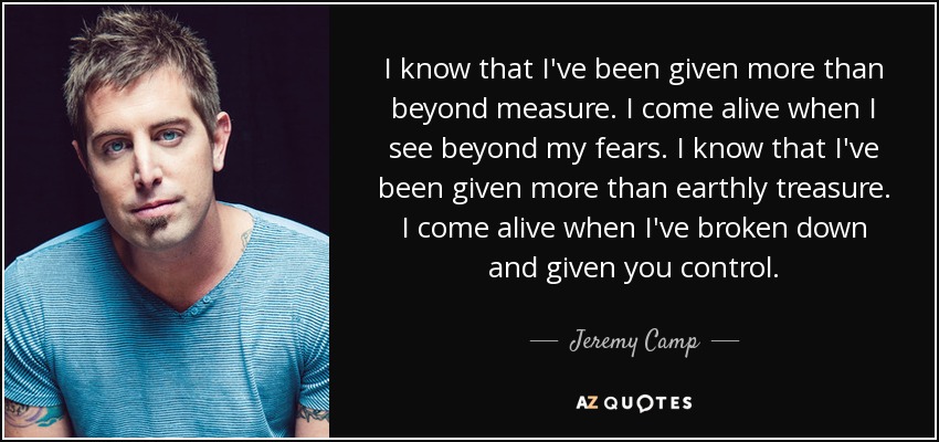 I know that I've been given more than beyond measure. I come alive when I see beyond my fears. I know that I've been given more than earthly treasure. I come alive when I've broken down and given you control. - Jeremy Camp