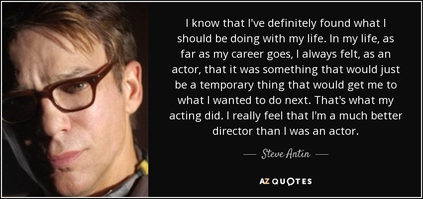 I know that I've definitely found what I should be doing with my life. In my life, as far as my career goes, I always felt, as an actor, that it was something that would just be a temporary thing that would get me to what I wanted to do next. That's what my acting did. I really feel that I'm a much better director than I was an actor. - Steve Antin