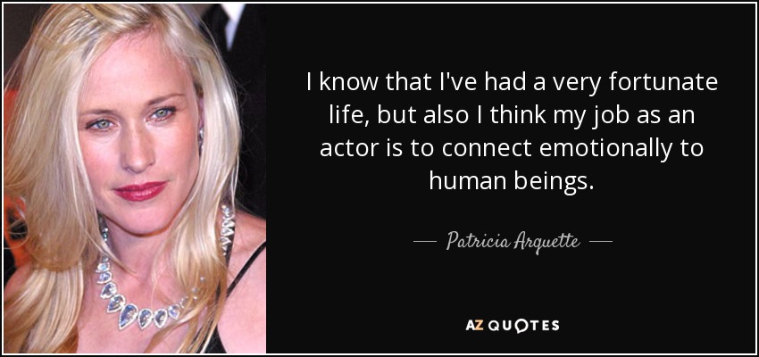 I know that I've had a very fortunate life, but also I think my job as an actor is to connect emotionally to human beings. - Patricia Arquette