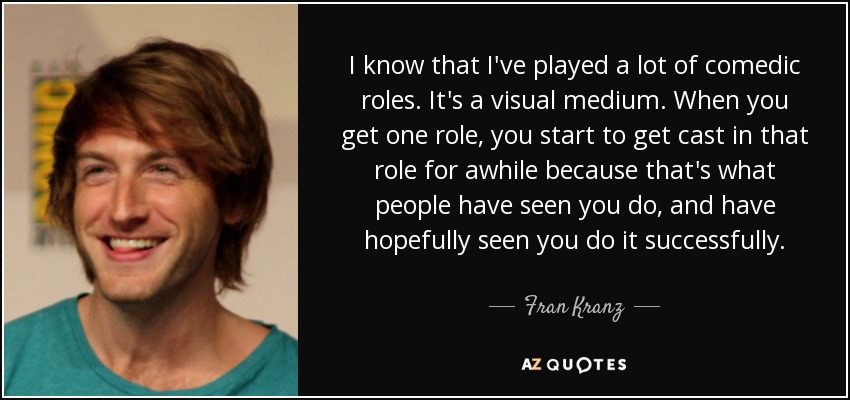 I know that I've played a lot of comedic roles. It's a visual medium. When you get one role, you start to get cast in that role for awhile because that's what people have seen you do, and have hopefully seen you do it successfully. - Fran Kranz