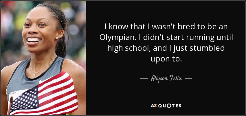 I know that I wasn't bred to be an Olympian. I didn't start running until high school, and I just stumbled upon to. - Allyson Felix