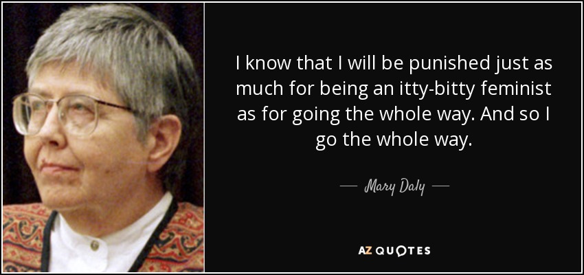 I know that I will be punished just as much for being an itty-bitty feminist as for going the whole way. And so I go the whole way. - Mary Daly