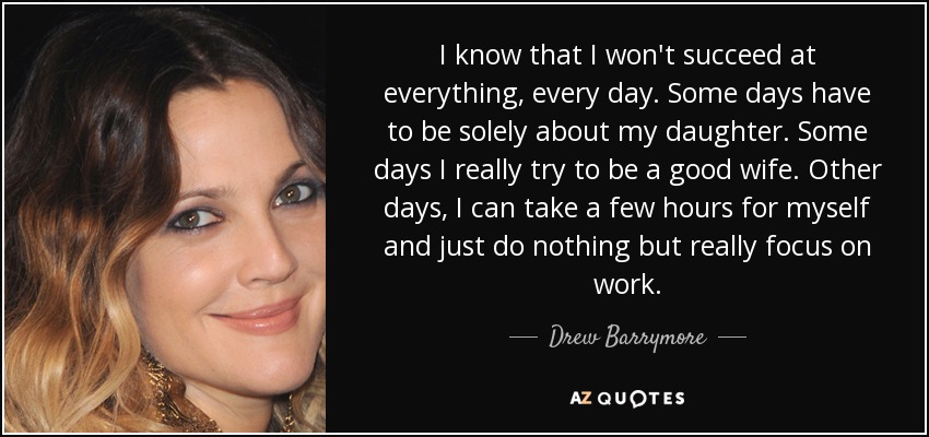 I know that I won't succeed at everything, every day. Some days have to be solely about my daughter. Some days I really try to be a good wife. Other days, I can take a few hours for myself and just do nothing but really focus on work. - Drew Barrymore