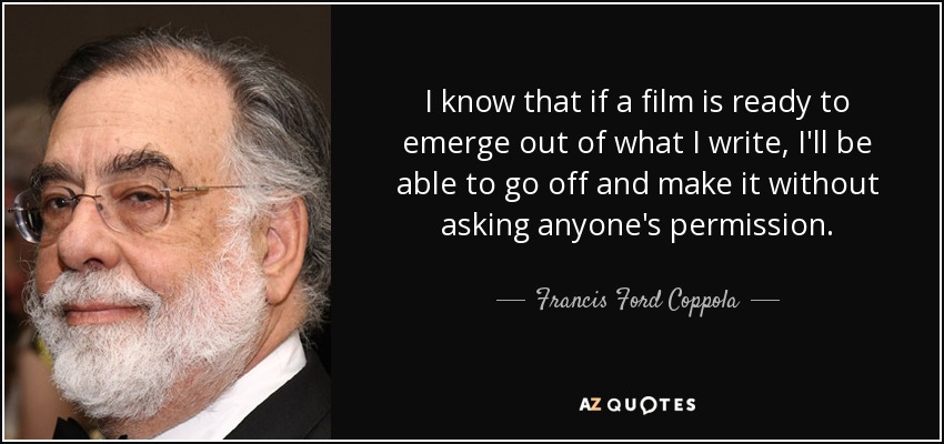 I know that if a film is ready to emerge out of what I write, I'll be able to go off and make it without asking anyone's permission. - Francis Ford Coppola