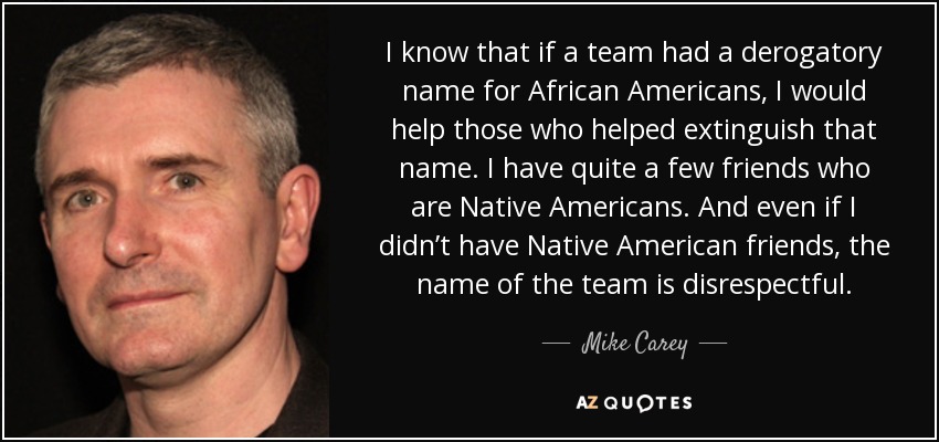 I know that if a team had a derogatory name for African Americans, I would help those who helped extinguish that name. I have quite a few friends who are Native Americans. And even if I didn’t have Native American friends, the name of the team is disrespectful. - Mike Carey