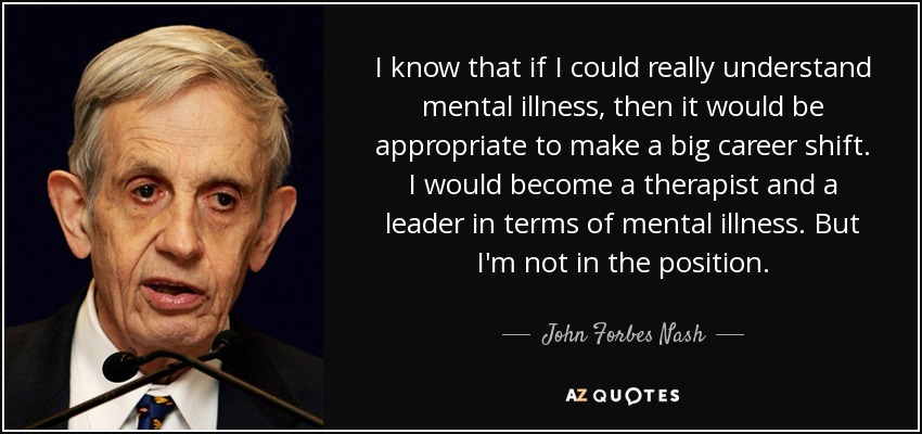 I know that if I could really understand mental illness, then it would be appropriate to make a big career shift. I would become a therapist and a leader in terms of mental illness. But I'm not in the position. - John Forbes Nash