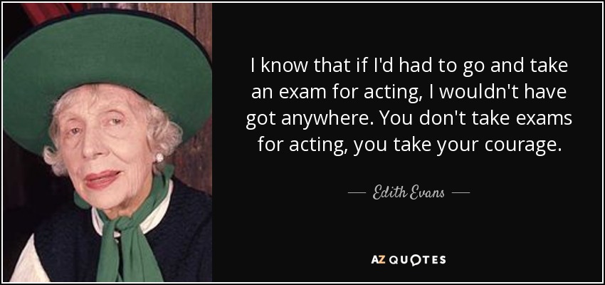 I know that if I'd had to go and take an exam for acting, I wouldn't have got anywhere. You don't take exams for acting, you take your courage. - Edith Evans