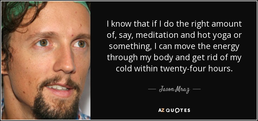 I know that if I do the right amount of, say, meditation and hot yoga or something, I can move the energy through my body and get rid of my cold within twenty-four hours. - Jason Mraz