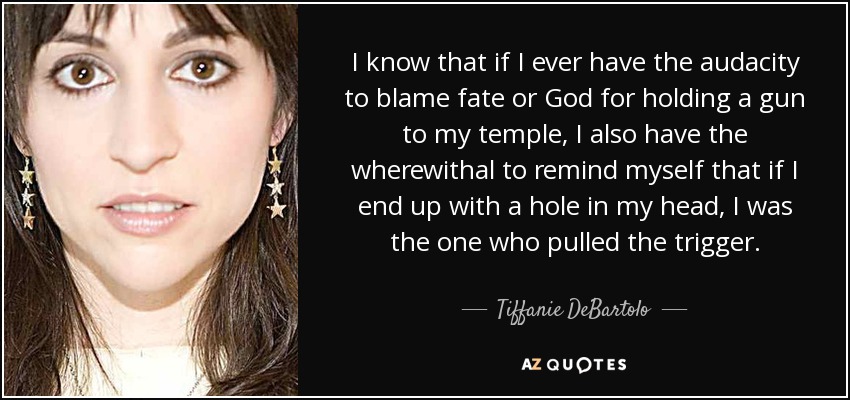 I know that if I ever have the audacity to blame fate or God for holding a gun to my temple, I also have the wherewithal to remind myself that if I end up with a hole in my head, I was the one who pulled the trigger. - Tiffanie DeBartolo