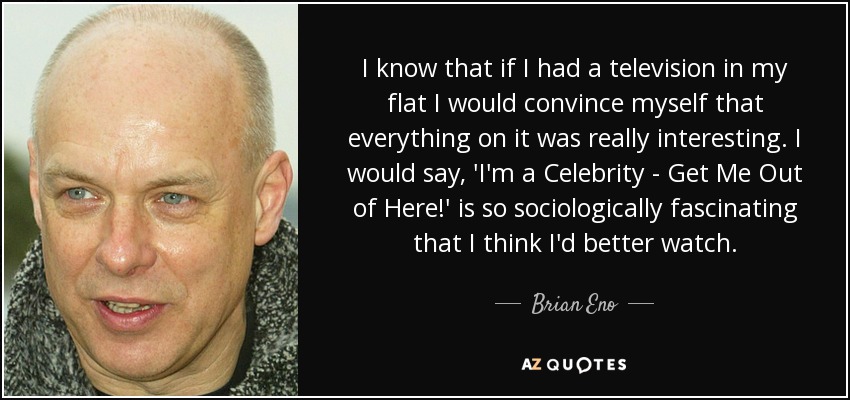 I know that if I had a television in my flat I would convince myself that everything on it was really interesting. I would say, 'I'm a Celebrity - Get Me Out of Here!' is so sociologically fascinating that I think I'd better watch. - Brian Eno