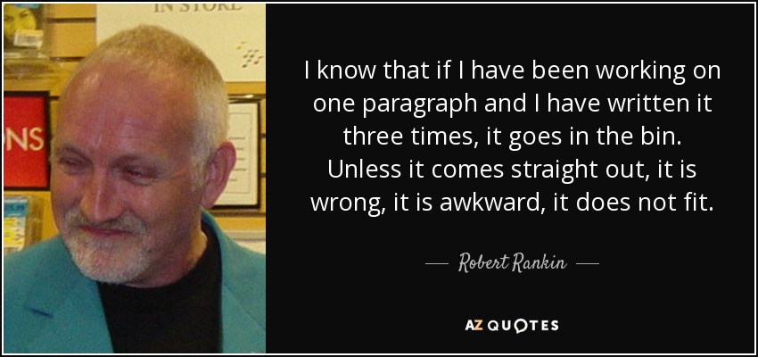 I know that if I have been working on one paragraph and I have written it three times, it goes in the bin. Unless it comes straight out, it is wrong, it is awkward, it does not fit. - Robert Rankin