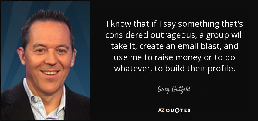 I know that if I say something that's considered outrageous, a group will take it, create an email blast, and use me to raise money or to do whatever, to build their profile. - Greg Gutfeld