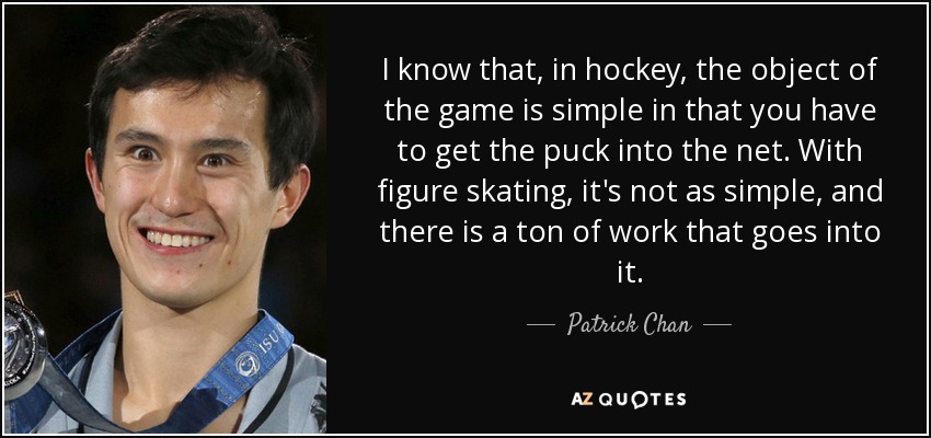 I know that, in hockey, the object of the game is simple in that you have to get the puck into the net. With figure skating, it's not as simple, and there is a ton of work that goes into it. - Patrick Chan