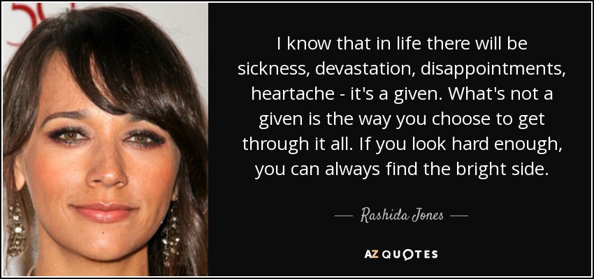 I know that in life there will be sickness, devastation, disappointments, heartache - it's a given. What's not a given is the way you choose to get through it all. If you look hard enough, you can always find the bright side. - Rashida Jones