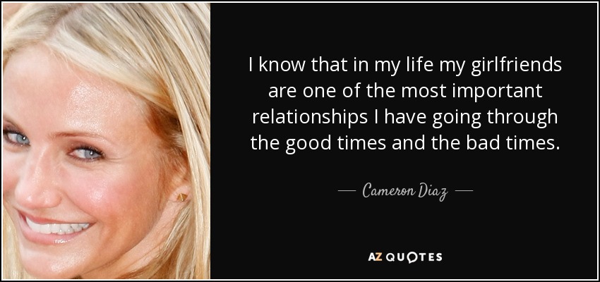 I know that in my life my girlfriends are one of the most important relationships I have going through the good times and the bad times. - Cameron Diaz