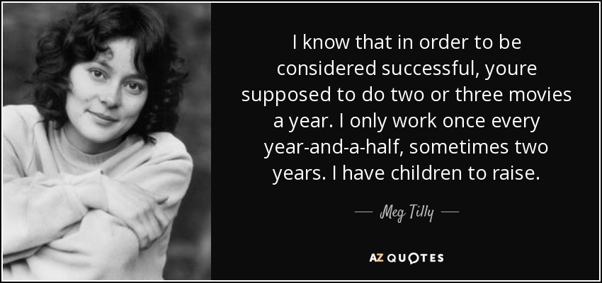 I know that in order to be considered successful, youre supposed to do two or three movies a year. I only work once every year-and-a-half, sometimes two years. I have children to raise. - Meg Tilly