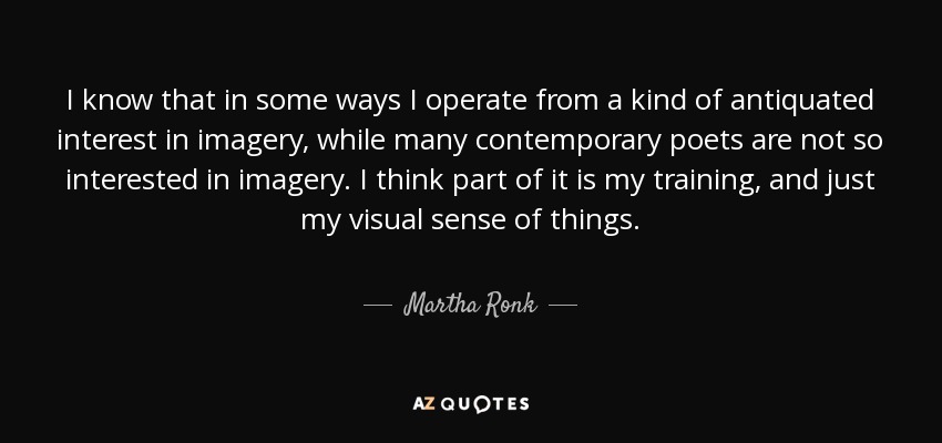 I know that in some ways I operate from a kind of antiquated interest in imagery, while many contemporary poets are not so interested in imagery. I think part of it is my training, and just my visual sense of things. - Martha Ronk