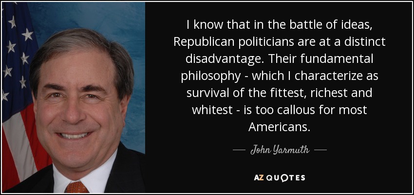 I know that in the battle of ideas, Republican politicians are at a distinct disadvantage. Their fundamental philosophy - which I characterize as survival of the fittest, richest and whitest - is too callous for most Americans. - John Yarmuth