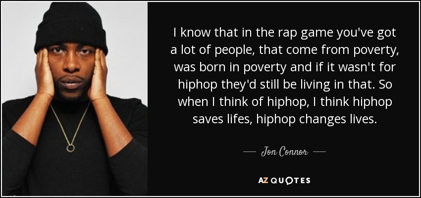 I know that in the rap game you've got a lot of people, that come from poverty, was born in poverty and if it wasn't for hiphop they'd still be living in that. So when I think of hiphop, I think hiphop saves lifes, hiphop changes lives. - Jon Connor