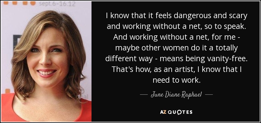 I know that it feels dangerous and scary and working without a net, so to speak. And working without a net, for me - maybe other women do it a totally different way - means being vanity-free. That's how, as an artist, I know that I need to work. - June Diane Raphael