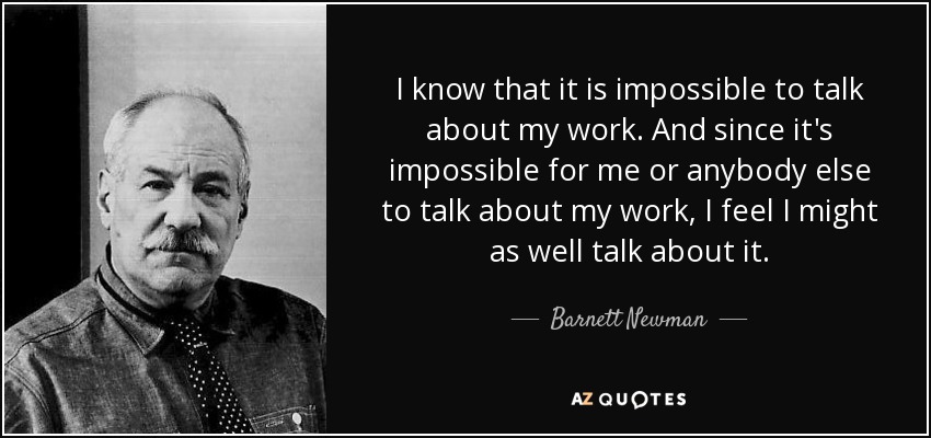 I know that it is impossible to talk about my work. And since it's impossible for me or anybody else to talk about my work, I feel I might as well talk about it. - Barnett Newman