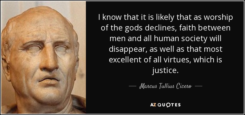 I know that it is likely that as worship of the gods declines, faith between men and all human society will disappear, as well as that most excellent of all virtues, which is justice. - Marcus Tullius Cicero
