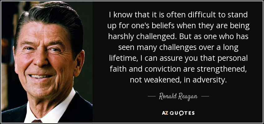 I know that it is often difficult to stand up for one's beliefs when they are being harshly challenged. But as one who has seen many challenges over a long lifetime, I can assure you that personal faith and conviction are strengthened, not weakened, in adversity. - Ronald Reagan