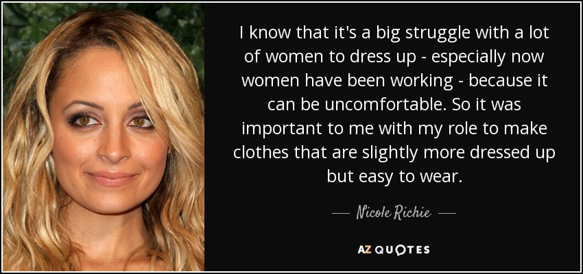 I know that it's a big struggle with a lot of women to dress up - especially now women have been working - because it can be uncomfortable. So it was important to me with my role to make clothes that are slightly more dressed up but easy to wear. - Nicole Richie