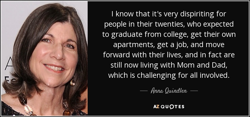 I know that it's very dispiriting for people in their twenties, who expected to graduate from college, get their own apartments, get a job, and move forward with their lives, and in fact are still now living with Mom and Dad, which is challenging for all involved. - Anna Quindlen