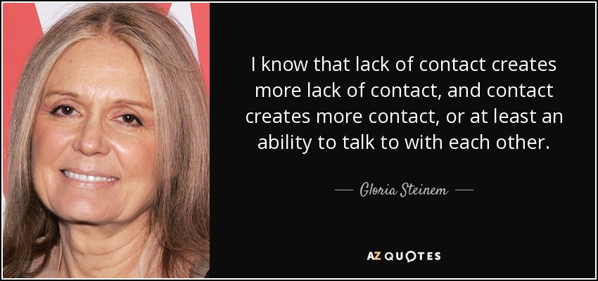 I know that lack of contact creates more lack of contact, and contact creates more contact, or at least an ability to talk to with each other. - Gloria Steinem