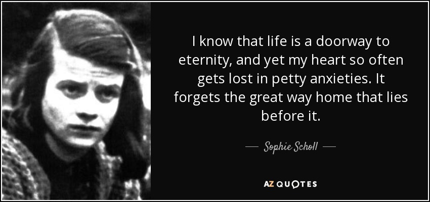 I know that life is a doorway to eternity, and yet my heart so often gets lost in petty anxieties. It forgets the great way home that lies before it. - Sophie Scholl