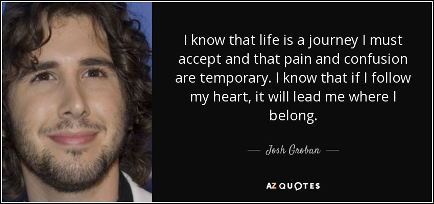 I know that life is a journey I must accept and that pain and confusion are temporary. I know that if I follow my heart, it will lead me where I belong. - Josh Groban