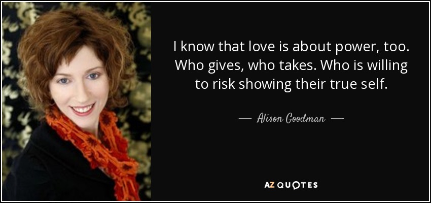 I know that love is about power, too. Who gives, who takes. Who is willing to risk showing their true self. - Alison Goodman