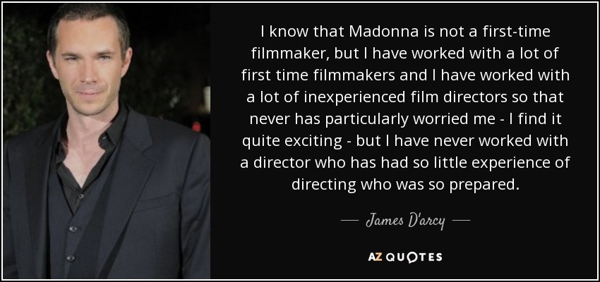 I know that Madonna is not a first-time filmmaker, but I have worked with a lot of first time filmmakers and I have worked with a lot of inexperienced film directors so that never has particularly worried me - I find it quite exciting - but I have never worked with a director who has had so little experience of directing who was so prepared. - James D'arcy