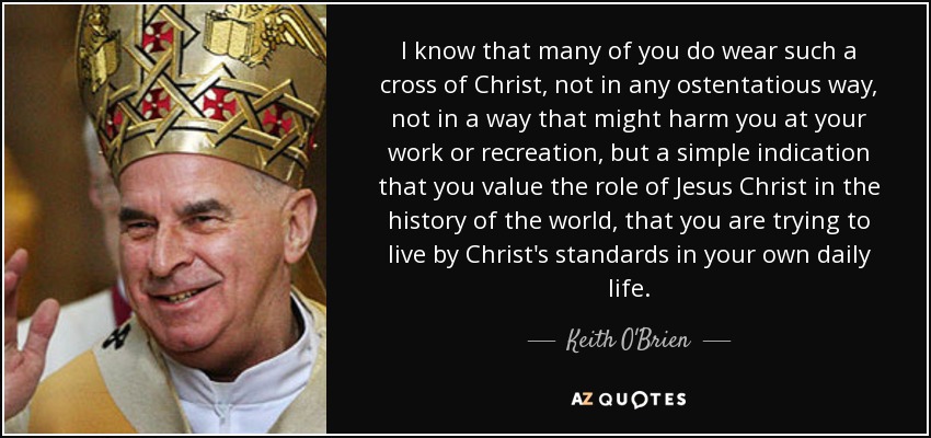I know that many of you do wear such a cross of Christ, not in any ostentatious way, not in a way that might harm you at your work or recreation, but a simple indication that you value the role of Jesus Christ in the history of the world, that you are trying to live by Christ's standards in your own daily life. - Keith O'Brien