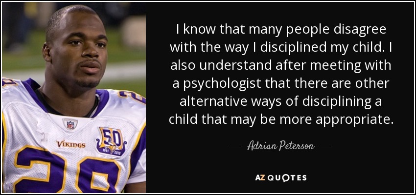 I know that many people disagree with the way I disciplined my child. I also understand after meeting with a psychologist that there are other alternative ways of disciplining a child that may be more appropriate. - Adrian Peterson