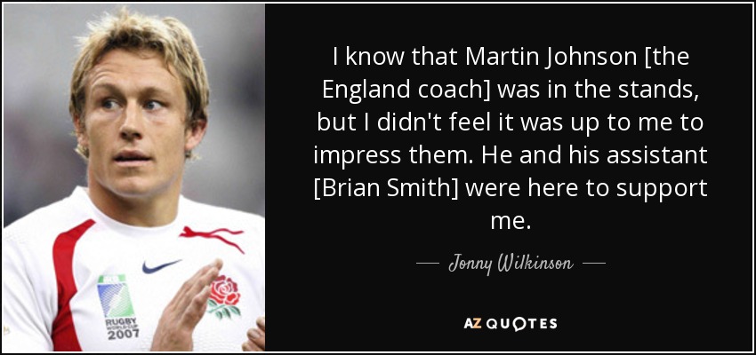 I know that Martin Johnson [the England coach] was in the stands, but I didn't feel it was up to me to impress them. He and his assistant [Brian Smith] were here to support me. - Jonny Wilkinson