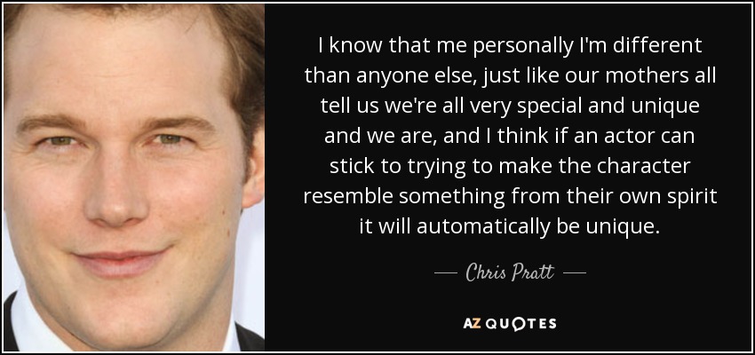 I know that me personally I'm different than anyone else, just like our mothers all tell us we're all very special and unique and we are, and I think if an actor can stick to trying to make the character resemble something from their own spirit it will automatically be unique. - Chris Pratt