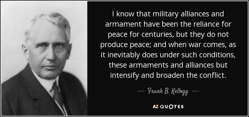 I know that military alliances and armament have been the reliance for peace for centuries, but they do not produce peace; and when war comes, as it inevitably does under such conditions, these armaments and alliances but intensify and broaden the conflict. - Frank B. Kellogg