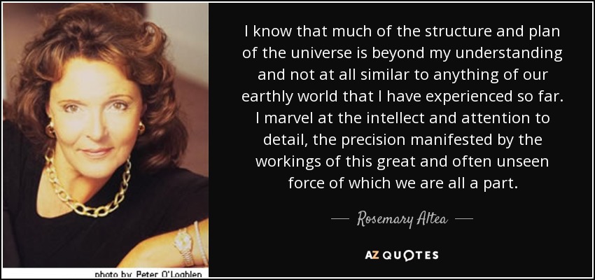 I know that much of the structure and plan of the universe is beyond my understanding and not at all similar to anything of our earthly world that I have experienced so far. I marvel at the intellect and attention to detail, the precision manifested by the workings of this great and often unseen force of which we are all a part. - Rosemary Altea
