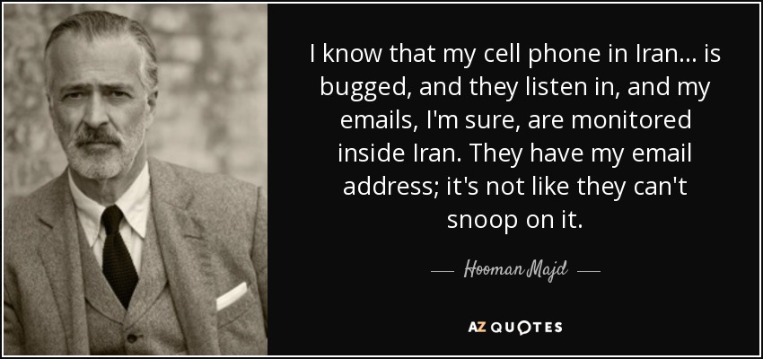 I know that my cell phone in Iran... is bugged, and they listen in, and my emails, I'm sure, are monitored inside Iran. They have my email address; it's not like they can't snoop on it. - Hooman Majd