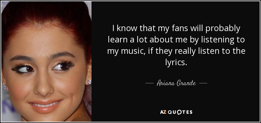 I know that my fans will probably learn a lot about me by listening to my music, if they really listen to the lyrics. - Ariana Grande