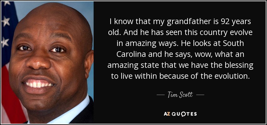 I know that my grandfather is 92 years old. And he has seen this country evolve in amazing ways. He looks at South Carolina and he says, wow, what an amazing state that we have the blessing to live within because of the evolution. - Tim Scott